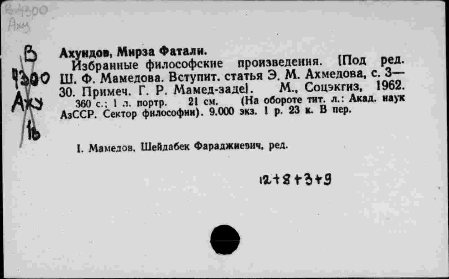 ﻿Р\ Ахундов, Мирза Фатали.
н	Избранные философские произведения. 1Под ред.
'’йфО Ш. Ф. Мамедова. Вступит, статья Э. М. Ахмедова, с. 3—-а .	30. Примем. Г. Р. Мамед-заде|. М., Соцэкгиз, 1962.
360 с • 1 л. портр. 21 см. (На обороте тит. л.: Акад, наук '	, АзССР. Сектор философии). 9.000 экз. 1 р. 23 к. В пер.
I. Мамедов, Шейдабек Фараджиезич, ред.
